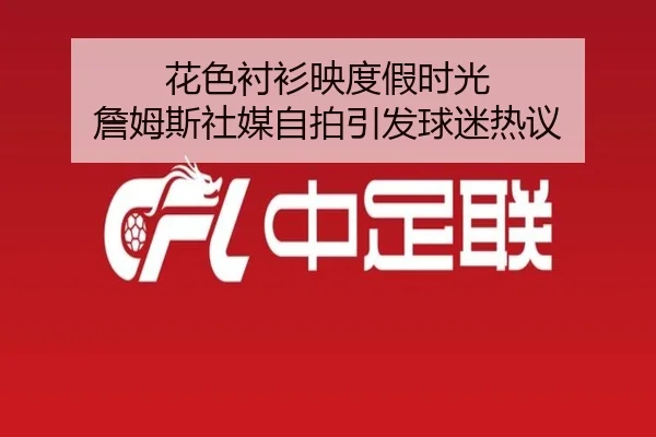 花色衬衫映度假时光 詹姆斯社媒自拍引发球迷热议